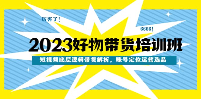 2023好物带货培训班：短视频底层逻辑带货解析，账号定位运营选品