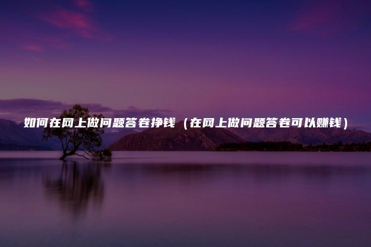 如何在网上做问题答卷挣钱（在网上做问题答卷可以赚钱）