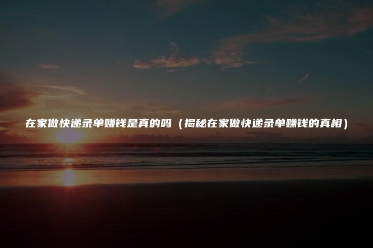 在家做快递录单赚钱是真的吗（揭秘在家做快递录单赚钱的真相）