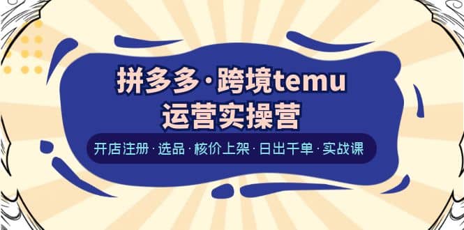 拼多多跨境temu运营实操营：开店注册·选品·核价上架·日出千单·实战课