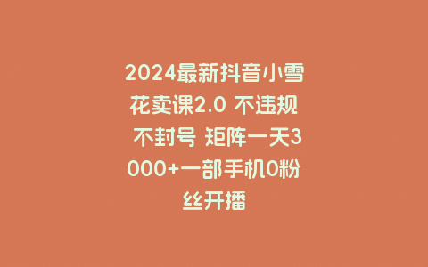 2024最新抖音小雪花卖课2.0 不违规 不封号 矩阵一天3000+一部手机0粉丝开播