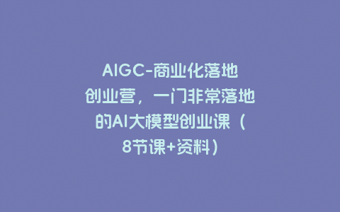 AIGC-商业化落地创业营，一门非常落地的AI大模型创业课（8节课+资料）