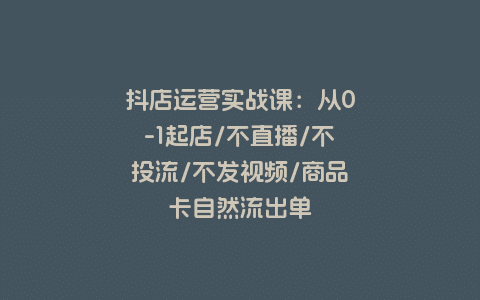 抖店运营实战课：从0-1起店/不直播/不投流/不发视频/商品卡自然流出单