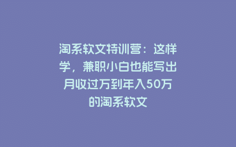 淘系软文特训营：这样学，兼职小白也能写出月收过万到年入50万的淘系软文