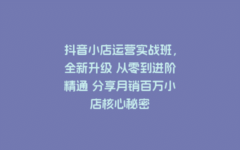 抖音小店运营实战班，全新升级 从零到进阶精通 分享月销百万小店核心秘密