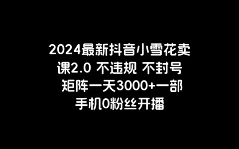 2024最新抖音小雪花卖课2.0 不违规 不封号 矩阵一天3000+一部手机0粉丝开播