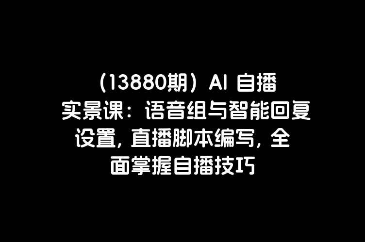 （13880期）AI 自播 实景课：语音组与智能回复设置, 直播脚本编写, 全面掌握自播技巧