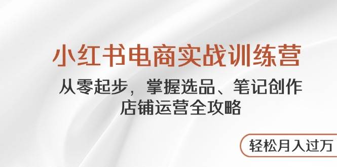 （14556期）小红书电商实战训练营，从零起步，掌握选品、笔记创作、店铺运营全攻略...