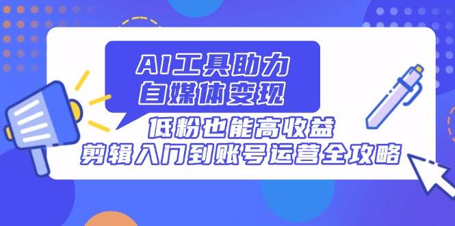 （14405期）AI工具助力自媒体变现，低粉也能高收益，剪辑入门到账号运营全攻略