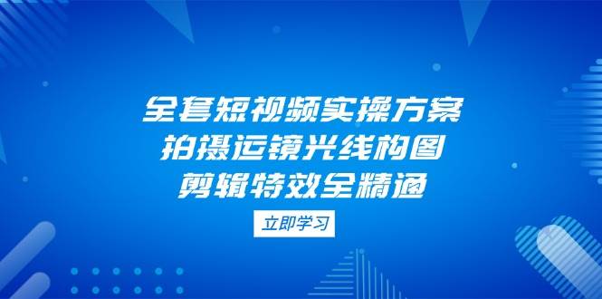 （14465期）全套短视频实操方案，拍摄运镜光线构图，剪辑特效全精通