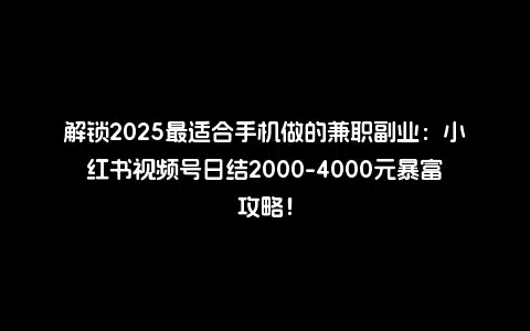 解锁2025最适合手机做的兼职副业：小红书视频号日结2000-4000元暴富攻略！