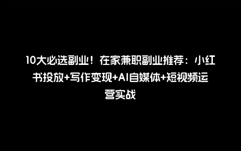 10大必选副业！在家兼职副业推荐：小红书投放+写作变现+AI自媒体+短视频运营实战