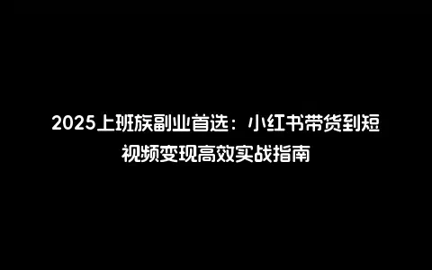 2025上班族副业首选：小红书带货到短视频变现高效实战指南