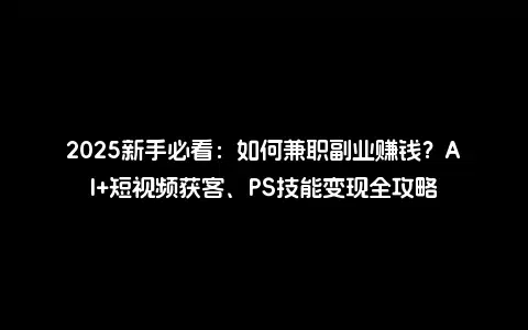 2025新手必看：如何兼职副业赚钱？AI+短视频获客、PS技能变现全攻略