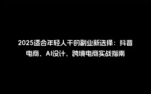 2025适合年轻人干的副业新选择：抖音电商、AI设计、跨境电商实战指南