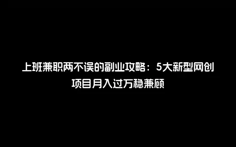 上班兼职两不误的副业攻略：5大新型网创项目月入过万稳兼顾