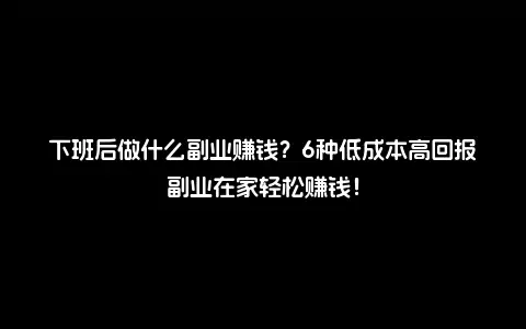下班后做什么副业赚钱？6种低成本高回报副业在家轻松赚钱！