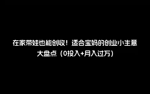 在家带娃也能创收！适合宝妈的创业小生意大盘点（0投入+月入过万）