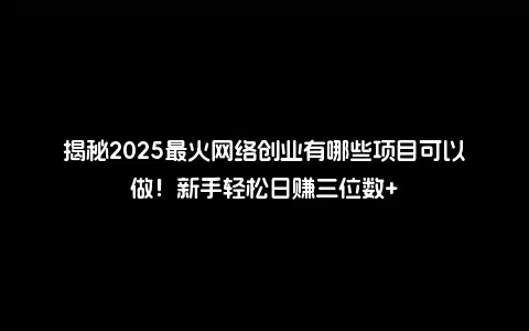 揭秘2025最火网络创业有哪些项目可以做！新手轻松日赚三位数+