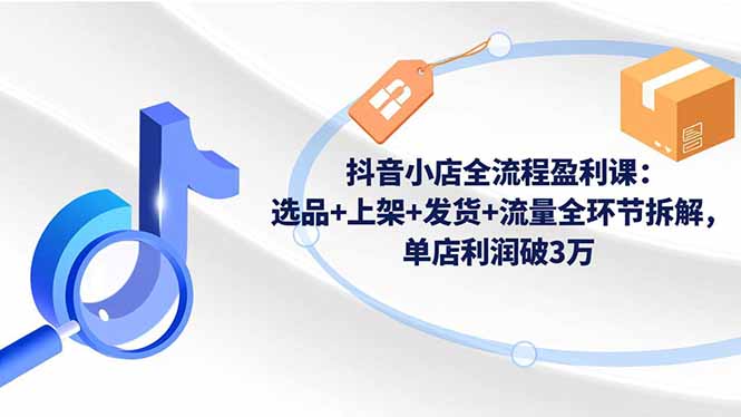 抖音小店全流程实战教程：选品+上架+发货+流量全环节拆解，高效变现策略