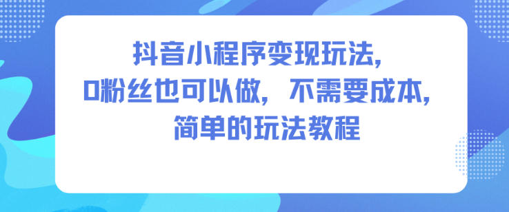 抖音小程序变现攻略：零粉丝可做，低成本入门实战教程